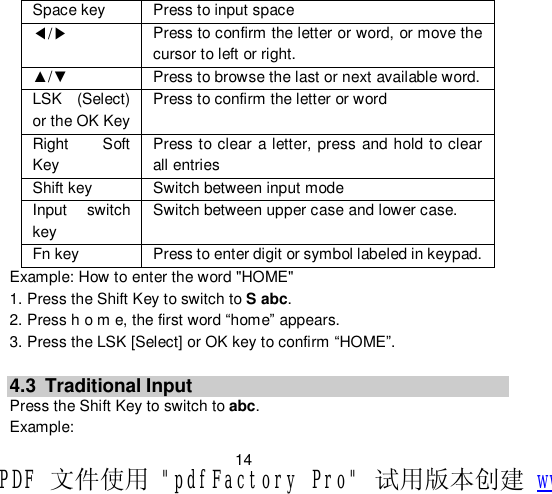                         14 Space key  Press to input space ◀/▶ Press to confirm the letter or word, or move the cursor to left or right. ▲/▼  Press to browse the last or next available word. LSK (Select) or the OK Key Press to confirm the letter or word Right Soft Key Press to clear a letter, press and hold to clear all entries Shift key  Switch between input mode Input switch key Switch between upper case and lower case. Fn key  Press to enter digit or symbol labeled in keypad. Example: How to enter the word &quot;HOME&quot; 1. Press the Shift Key to switch to S abc. 2. Press h o m e, the first word “home” appears. 3. Press the LSK [Select] or OK key to confirm “HOME”.  4.3 Traditional Input Press the Shift Key to switch to abc. Example: PDF 文件使用 &quot;pdfFactory Pro&quot; 试用版本创建 www.fineprint.cn