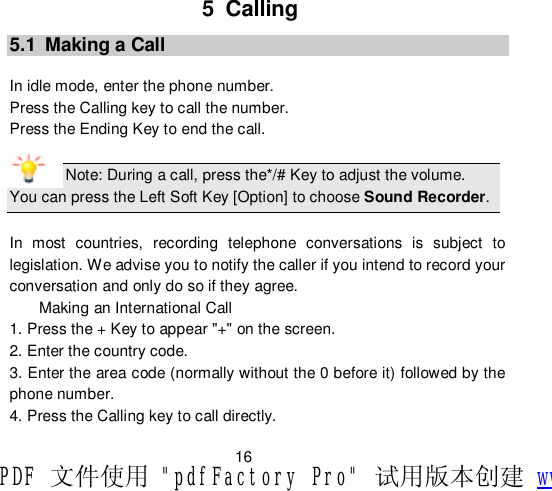                         16 5 Calling 5.1 Making a Call  In idle mode, enter the phone number. Press the Calling key to call the number. Press the Ending Key to end the call.  Note: During a call, press the*/# Key to adjust the volume. You can press the Left Soft Key [Option] to choose Sound Recorder.  In most countries, recording telephone conversations is subject to legislation. We advise you to notify the caller if you intend to record your conversation and only do so if they agree. Making an International Call 1. Press the + Key to appear &quot;+&quot; on the screen. 2. Enter the country code. 3. Enter the area code (normally without the 0 before it) followed by the phone number. 4. Press the Calling key to call directly. PDF 文件使用 &quot;pdfFactory Pro&quot; 试用版本创建 www.fineprint.cn
