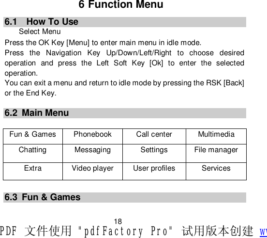                         18 6 Function Menu 6.1  How To Use Select Menu Press the OK Key [Menu] to enter main menu in idle mode.  Press the Navigation Key Up/Down/Left/Right to choose desired operation and press the Left Soft Key [Ok] to enter the selected operation. You can exit a menu and return to idle mode by pressing the RSK [Back] or the End Key.  6.2 Main Menu  Fun &amp; Games  Phonebook  Call center  Multimedia  Chatting  Messaging  Settings  File manager Extra  Video player  User profiles  Services      6.3 Fun &amp; Games PDF 文件使用 &quot;pdfFactory Pro&quot; 试用版本创建 www.fineprint.cn