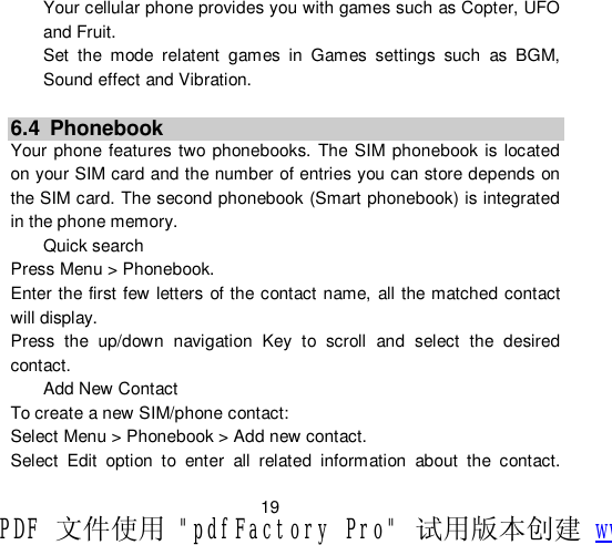                         19 Your cellular phone provides you with games such as Copter, UFO and Fruit. Set the mode relatent games in Games settings such as BGM, Sound effect and Vibration.  6.4 Phonebook Your phone features two phonebooks. The SIM phonebook is located on your SIM card and the number of entries you can store depends on the SIM card. The second phonebook (Smart phonebook) is integrated in the phone memory.  Quick search Press Menu &gt; Phonebook. Enter the first few letters of the contact name, all the matched contact will display. Press the up/down navigation Key to scroll and select the desired contact. Add New Contact To create a new SIM/phone contact: Select Menu &gt; Phonebook &gt; Add new contact. Select Edit option to enter all related information about the contact. PDF 文件使用 &quot;pdfFactory Pro&quot; 试用版本创建 www.fineprint.cn