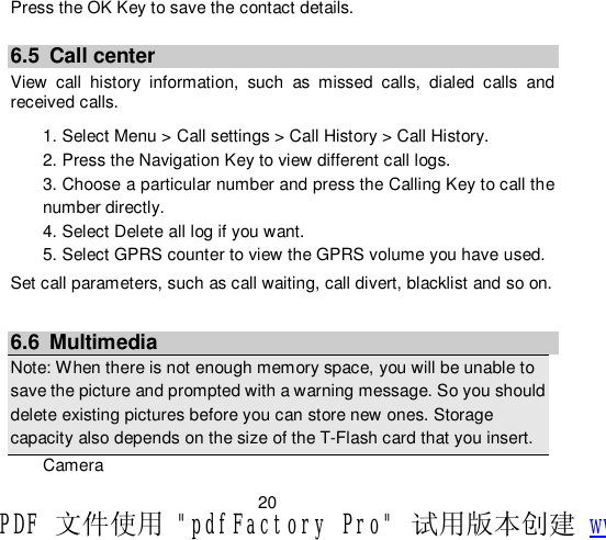                         20 Press the OK Key to save the contact details.  6.5 Call center View call history information, such as missed calls, dialed calls and received calls. 1. Select Menu &gt; Call settings &gt; Call History &gt; Call History. 2. Press the Navigation Key to view different call logs. 3. Choose a particular number and press the Calling Key to call the number directly. 4. Select Delete all log if you want. 5. Select GPRS counter to view the GPRS volume you have used. Set call parameters, such as call waiting, call divert, blacklist and so on.  6.6 Multimedia Note: When there is not enough memory space, you will be unable to save the picture and prompted with a warning message. So you should delete existing pictures before you can store new ones. Storage capacity also depends on the size of the T-Flash card that you insert. Camera PDF 文件使用 &quot;pdfFactory Pro&quot; 试用版本创建 www.fineprint.cn