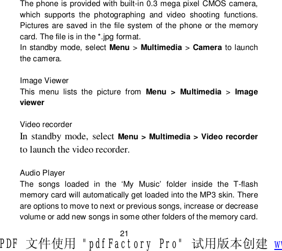                         21 The phone is provided with built-in 0.3 mega pixel CMOS camera, which supports the photographing and video shooting functions. Pictures are saved in the file system of the phone or the memory card. The file is in the *.jpg format. In standby mode, select Menu &gt; Multimedia &gt; Camera to launch the camera.  Image Viewer This menu lists the picture from  Menu &gt; Multimedia &gt;  Image viewer  Video recorder In standby mode, select  Menu &gt; Multimedia &gt; Video recorder to launch the video recorder.  Audio Player  The songs loaded in the  ‘My Music’ folder inside the T-flash memory card will automatically get loaded into the MP3 skin. There are options to move to next or previous songs, increase or decrease volume or add new songs in some other folders of the memory card. PDF 文件使用 &quot;pdfFactory Pro&quot; 试用版本创建 www.fineprint.cn