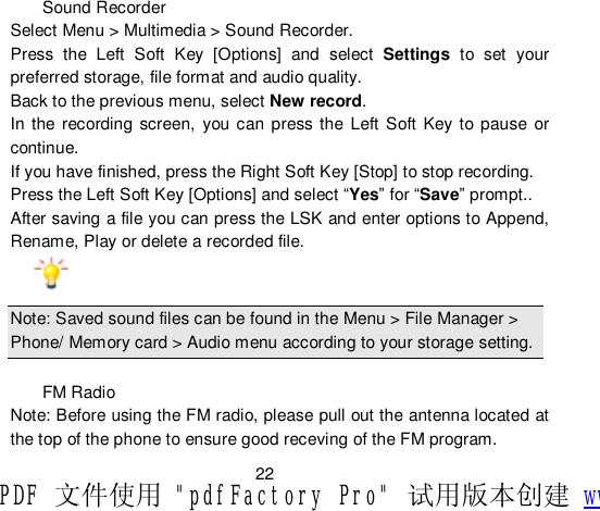                         22  Sound Recorder Select Menu &gt; Multimedia &gt; Sound Recorder. Press the Left Soft Key [Options] and select  Settings to set your preferred storage, file format and audio quality. Back to the previous menu, select New record. In the recording screen, you can press the Left Soft Key to pause or continue. If you have finished, press the Right Soft Key [Stop] to stop recording. Press the Left Soft Key [Options] and select “Yes” for “Save” prompt.. After saving a file you can press the LSK and enter options to Append, Rename, Play or delete a recorded file.  Note: Saved sound files can be found in the Menu &gt; File Manager &gt; Phone/ Memory card &gt; Audio menu according to your storage setting.  FM Radio Note: Before using the FM radio, please pull out the antenna located at the top of the phone to ensure good receving of the FM program. PDF 文件使用 &quot;pdfFactory Pro&quot; 试用版本创建 www.fineprint.cn