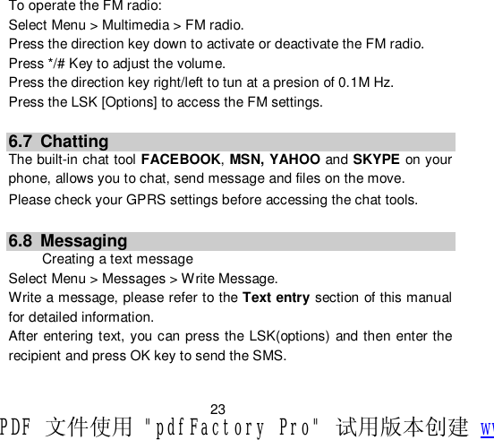                         23 To operate the FM radio: Select Menu &gt; Multimedia &gt; FM radio. Press the direction key down to activate or deactivate the FM radio. Press */# Key to adjust the volume. Press the direction key right/left to tun at a presion of 0.1M Hz. Press the LSK [Options] to access the FM settings.   6.7 Chatting The built-in chat tool FACEBOOK, MSN, YAHOO and SKYPE on your phone, allows you to chat, send message and files on the move. Please check your GPRS settings before accessing the chat tools.  6.8 Messaging  Creating a text message Select Menu &gt; Messages &gt; Write Message. Write a message, please refer to the Text entry section of this manual for detailed information. After entering text, you can press the LSK(options) and then enter the recipient and press OK key to send the SMS.  PDF 文件使用 &quot;pdfFactory Pro&quot; 试用版本创建 www.fineprint.cn
