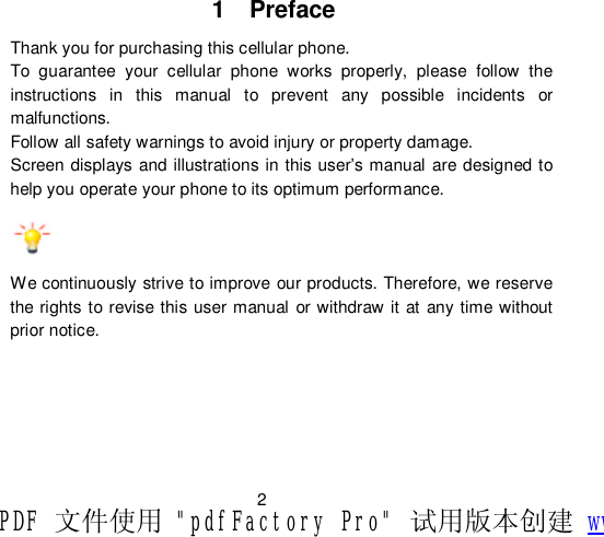                         2 1  Preface Thank you for purchasing this cellular phone. To guarantee your cellular phone works properly, please follow the instructions in this manual to prevent any possible incidents or malfunctions. Follow all safety warnings to avoid injury or property damage. Screen displays and illustrations in this user’s manual are designed to help you operate your phone to its optimum performance.    We continuously strive to improve our products. Therefore, we reserve the rights to revise this user manual or withdraw it at any time without prior notice. PDF 文件使用 &quot;pdfFactory Pro&quot; 试用版本创建 www.fineprint.cn