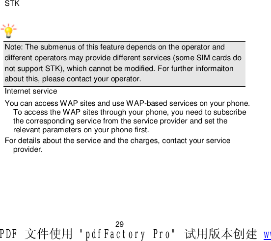                         29 STK     Note: The submenus of this feature depends on the operator and different operators may provide different services (some SIM cards do not support STK), which cannot be modified. For further informaiton about this, please contact your operator. Internet service You can access WAP sites and use WAP-based services on your phone. To access the WAP sites through your phone, you need to subscribe the corresponding service from the service provider and set the relevant parameters on your phone first.  For details about the service and the charges, contact your service provider.  PDF 文件使用 &quot;pdfFactory Pro&quot; 试用版本创建 www.fineprint.cn