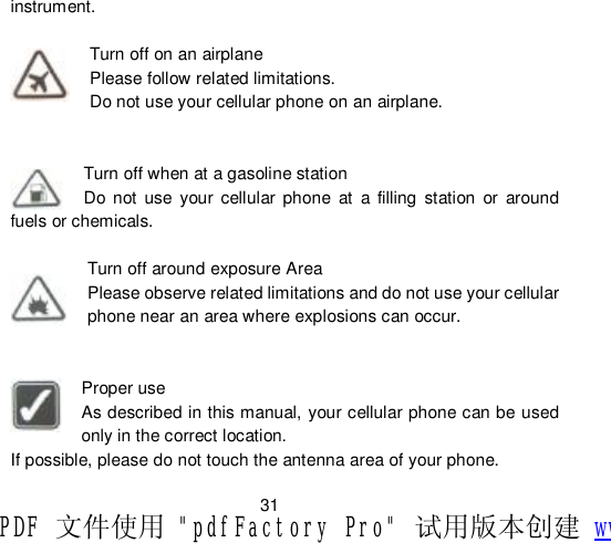                         31 instrument.  Turn off on an airplane Please follow related limitations. Do not use your cellular phone on an airplane.   Turn off when at a gasoline station Do not use your cellular phone at a filling station or around fuels or chemicals.  Turn off around exposure Area Please observe related limitations and do not use your cellular phone near an area where explosions can occur.   Proper use As described in this manual, your cellular phone can be used only in the correct location. If possible, please do not touch the antenna area of your phone. PDF 文件使用 &quot;pdfFactory Pro&quot; 试用版本创建 www.fineprint.cn