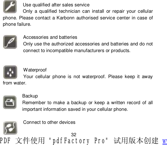                         32  Use qualified after sales service Only a qualified technician can install or repair your cellular phone. Please contact a Karbonn authorised service center in case of phone failure.  Accessories and batteries Only use the authorized accessories and batteries and do not connect to incompatible manufacturers or products.   Waterproof Your cellular phone is not waterproof. Please keep it away from water.  Backup Remember to make a backup or keep a written record of all important information saved in your cellular phone.  Connect to other devices PDF 文件使用 &quot;pdfFactory Pro&quot; 试用版本创建 www.fineprint.cn