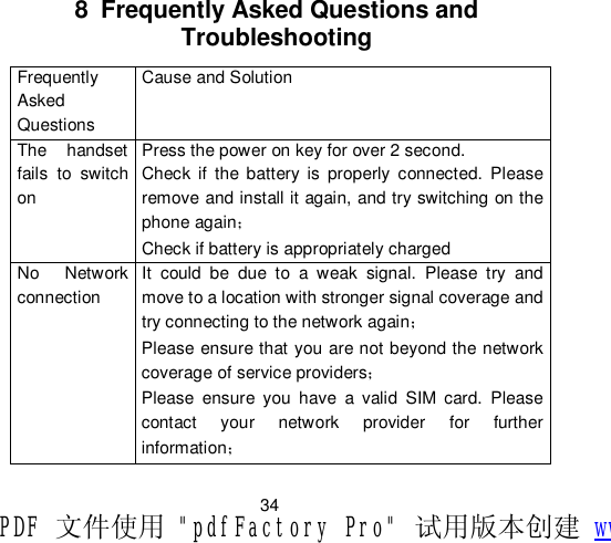                         34 8 Frequently Asked Questions and Troubleshooting Frequently Asked Questions Cause and Solution The handset fails to switch on Press the power on key for over 2 second. Check if the battery is properly connected. Please remove and install it again, and try switching on the phone again； Check if battery is appropriately charged  No Network connection It could be due to a weak signal. Please try and move to a location with stronger signal coverage and try connecting to the network again； Please ensure that you are not beyond the network coverage of service providers；  Please ensure you have a valid SIM card. Please contact your network provider for further information； PDF 文件使用 &quot;pdfFactory Pro&quot; 试用版本创建 www.fineprint.cn