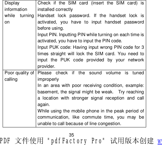                         35 Display information while turning on Check if the SIM card (insert the SIM card) is installed correctly  Handset lock password. If the handset lock is activated, you have to input handset password before using. Input PIN. Inputting PIN while turning on each time is activated, you have to input the PIN code. Input PUK code: Having input wrong PIN code for 3 times straight will lock the SIM card. You need to input the PUK code provided by your network provider. Poor quality of calling Please check if the sound volume is tuned improperly  In an area with poor receiving condition, example: basement, the signal might be weak.  Try reaching a location with stronger signal reception and call again. While using the mobile phone in the peak period of communication, like commute time, you may be unable to call because of line congestion. PDF 文件使用 &quot;pdfFactory Pro&quot; 试用版本创建 www.fineprint.cn