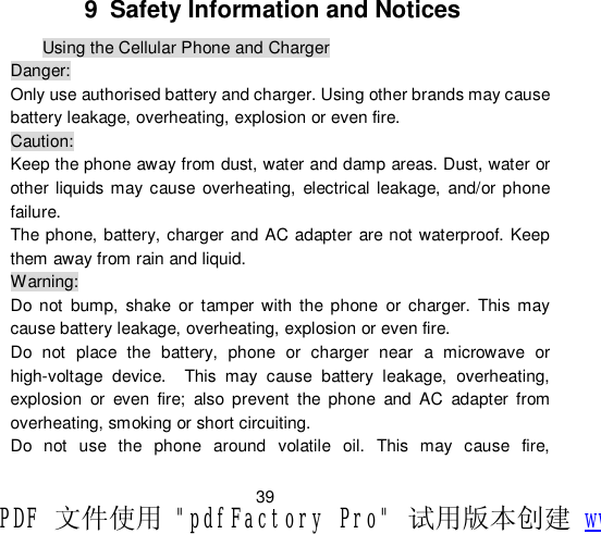                         39 9 Safety Information and Notices Using the Cellular Phone and Charger Danger: Only use authorised battery and charger. Using other brands may cause battery leakage, overheating, explosion or even fire. Caution: Keep the phone away from dust, water and damp areas. Dust, water or other liquids may cause overheating, electrical leakage, and/or phone failure.  The phone, battery, charger and AC adapter are not waterproof. Keep them away from rain and liquid. Warning: Do not bump, shake or tamper with the phone or charger. This may cause battery leakage, overheating, explosion or even fire. Do not place the battery, phone or charger near a microwave or high-voltage device.  This may cause battery leakage, overheating, explosion or even fire; also prevent the phone and AC adapter from overheating, smoking or short circuiting. Do not use the phone around volatile oil. This may cause fire, PDF 文件使用 &quot;pdfFactory Pro&quot; 试用版本创建 www.fineprint.cn