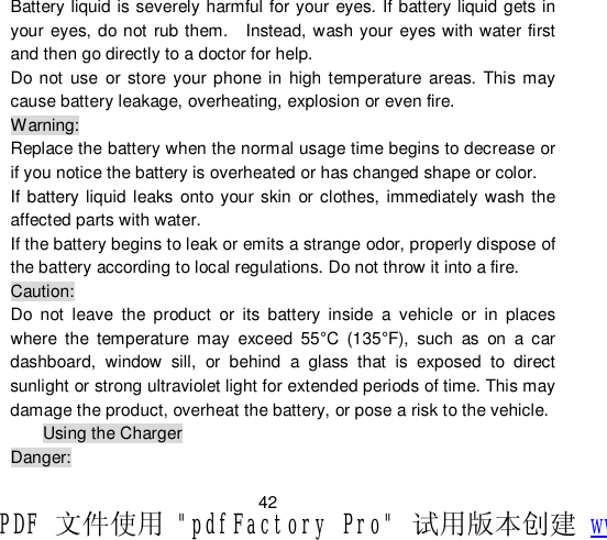                         42 Battery liquid is severely harmful for your eyes. If battery liquid gets in your eyes, do not rub them.  Instead, wash your eyes with water first and then go directly to a doctor for help. Do not use or store your phone in high temperature areas. This may cause battery leakage, overheating, explosion or even fire. Warning: Replace the battery when the normal usage time begins to decrease or if you notice the battery is overheated or has changed shape or color.  If battery liquid leaks onto your skin or clothes, immediately wash the affected parts with water.  If the battery begins to leak or emits a strange odor, properly dispose of the battery according to local regulations. Do not throw it into a fire.  Caution: Do not leave the product or its battery inside a vehicle or in places where the temperature may exceed 55°C (135°F), such as on a car dashboard, window sill, or behind a glass that is exposed to direct sunlight or strong ultraviolet light for extended periods of time. This may damage the product, overheat the battery, or pose a risk to the vehicle.  Using the Charger Danger: PDF 文件使用 &quot;pdfFactory Pro&quot; 试用版本创建 www.fineprint.cn