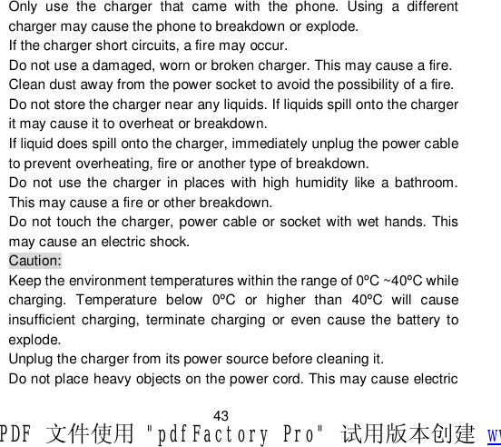                         43 Only use the charger that came with the phone. Using a different charger may cause the phone to breakdown or explode.  If the charger short circuits, a fire may occur.  Do not use a damaged, worn or broken charger. This may cause a fire.  Clean dust away from the power socket to avoid the possibility of a fire. Do not store the charger near any liquids. If liquids spill onto the charger it may cause it to overheat or breakdown. If liquid does spill onto the charger, immediately unplug the power cable to prevent overheating, fire or another type of breakdown. Do not use the charger in places with high humidity like a bathroom. This may cause a fire or other breakdown. Do not touch the charger, power cable or socket with wet hands. This may cause an electric shock. Caution: Keep the environment temperatures within the range of 0ºC ~40ºC while charging. Temperature below 0ºC or higher than 40ºC will cause insufficient charging, terminate charging or even cause the battery to explode. Unplug the charger from its power source before cleaning it.  Do not place heavy objects on the power cord. This may cause electric PDF 文件使用 &quot;pdfFactory Pro&quot; 试用版本创建 www.fineprint.cn