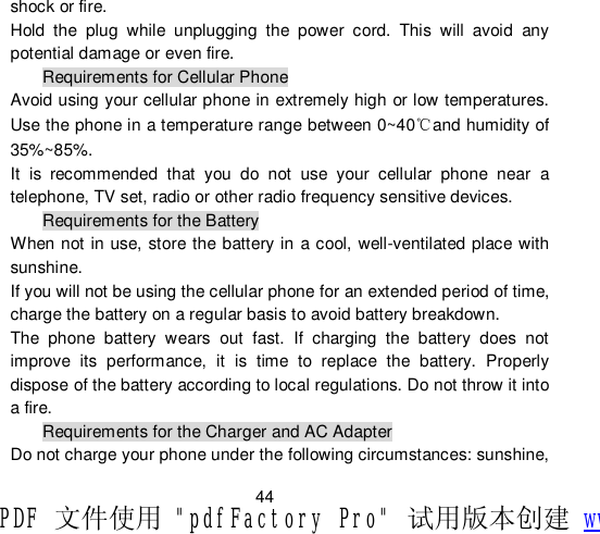                         44 shock or fire. Hold the plug while unplugging the power cord. This will avoid any potential damage or even fire. Requirements for Cellular Phone Avoid using your cellular phone in extremely high or low temperatures. Use the phone in a temperature range between 0~40℃and humidity of 35%~85%. It is recommended that you do not use your cellular phone near a telephone, TV set, radio or other radio frequency sensitive devices. Requirements for the Battery When not in use, store the battery in a cool, well-ventilated place with sunshine. If you will not be using the cellular phone for an extended period of time, charge the battery on a regular basis to avoid battery breakdown. The phone battery wears out fast. If charging the battery does not improve its performance, it is time to replace the battery. Properly dispose of the battery according to local regulations. Do not throw it into a fire. Requirements for the Charger and AC Adapter Do not charge your phone under the following circumstances: sunshine, PDF 文件使用 &quot;pdfFactory Pro&quot; 试用版本创建 www.fineprint.cn
