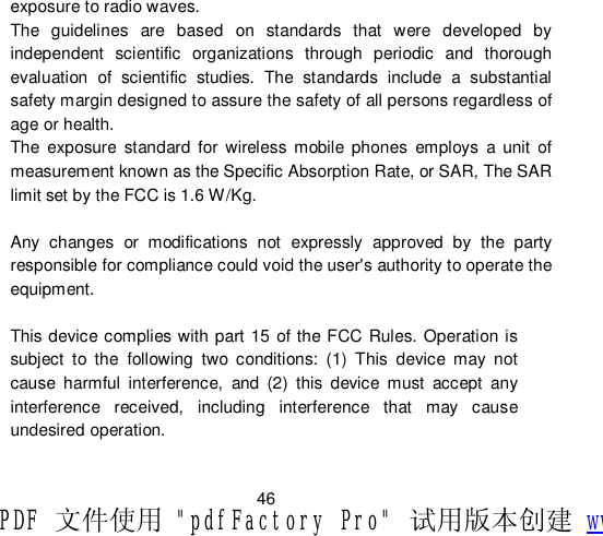                         46 exposure to radio waves. The guidelines are based on standards that were developed by independent scientific organizations through periodic and thorough evaluation of scientific studies. The standards include a substantial safety margin designed to assure the safety of all persons regardless of age or health. The exposure standard for wireless mobile phones employs a unit of measurement known as the Specific Absorption Rate, or SAR, The SAR limit set by the FCC is 1.6 W/Kg.  Any changes or modifications not expressly approved by the party responsible for compliance could void the user&apos;s authority to operate the equipment.  This device complies with part 15 of the FCC Rules. Operation is subject to the following two conditions: (1) This device may not cause harmful interference, and (2) this device must accept any interference received, including interference that may cause undesired operation.  PDF 文件使用 &quot;pdfFactory Pro&quot; 试用版本创建 www.fineprint.cn