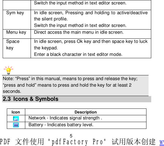                         5 Switch the input method in text editor screen. Sym key  In idle screen, Pressing and holding to active/deactive the silent profile. Switch the input method in text editor screen. Menu key Direct access the main menu in idle screen. Space key In idle screen, press Ok key and then space key to luck the keypad. Enter a black character in text editor mode. Note: “Press” in this manual, means to press and release the key; “press and hold” means to press and hold the key for at least 2 seconds. 2.3 Icons &amp; Symbols  Icon  Description  Network - Indicates signal strength .  Battery - Indicates battery level. PDF 文件使用 &quot;pdfFactory Pro&quot; 试用版本创建 www.fineprint.cn