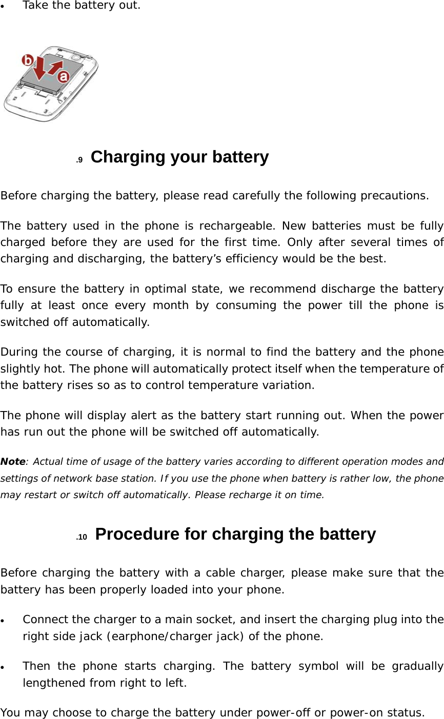 • Take the battery out.  .9  Charging your battery Before charging the battery, please read carefully the following precautions.  The battery used in the phone is rechargeable. New batteries must be fully charged before they are used for the first time. Only after several times of charging and discharging, the battery’s efficiency would be the best. To ensure the battery in optimal state, we recommend discharge the battery fully at least once every month by consuming the power till the phone is switched off automatically. During the course of charging, it is normal to find the battery and the phone slightly hot. The phone will automatically protect itself when the temperature of the battery rises so as to control temperature variation. The phone will display alert as the battery start running out. When the power has run out the phone will be switched off automatically. Note: Actual time of usage of the battery varies according to different operation modes and settings of network base station. If you use the phone when battery is rather low, the phone may restart or switch off automatically. Please recharge it on time. .10  Procedure for charging the battery Before charging the battery with a cable charger, please make sure that the battery has been properly loaded into your phone. • Connect the charger to a main socket, and insert the charging plug into the right side jack (earphone/charger jack) of the phone. • Then the phone starts charging. The battery symbol will be gradually lengthened from right to left. You may choose to charge the battery under power-off or power-on status.  