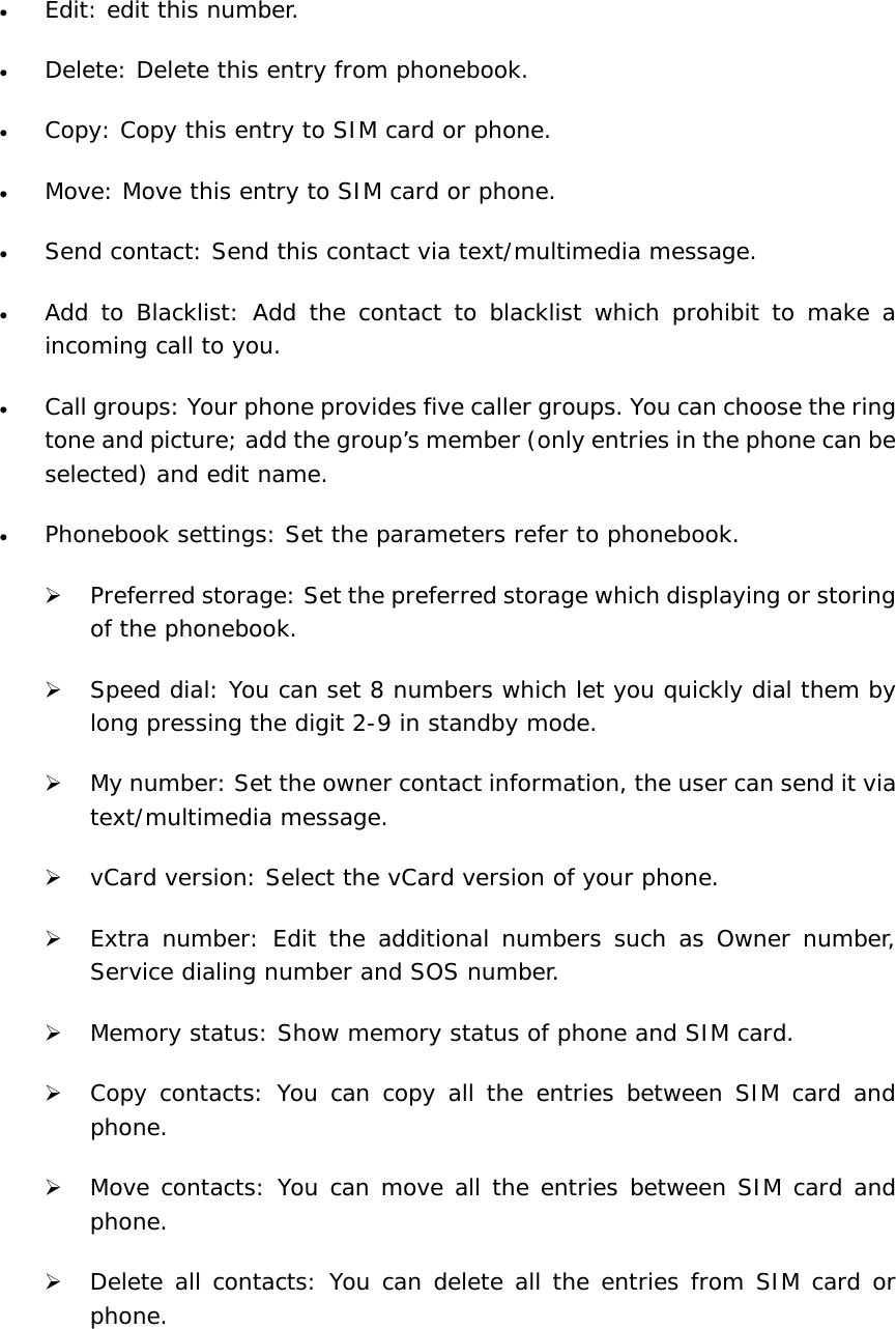 • Edit: edit this number. • Delete: Delete this entry from phonebook. • Copy: Copy this entry to SIM card or phone. • Move: Move this entry to SIM card or phone.  • Send contact: Send this contact via text/multimedia message. • Add to Blacklist: Add the contact to blacklist which prohibit to make a incoming call to you. • Call groups: Your phone provides five caller groups. You can choose the ring tone and picture; add the group’s member (only entries in the phone can be selected) and edit name. • Phonebook settings: Set the parameters refer to phonebook. ¾ Preferred storage: Set the preferred storage which displaying or storing of the phonebook. ¾ Speed dial: You can set 8 numbers which let you quickly dial them by long pressing the digit 2-9 in standby mode. ¾ My number: Set the owner contact information, the user can send it via text/multimedia message. ¾ vCard version: Select the vCard version of your phone. ¾ Extra number: Edit the additional numbers such as Owner number, Service dialing number and SOS number. ¾ Memory status: Show memory status of phone and SIM card. ¾ Copy contacts: You can copy all the entries between SIM card and phone. ¾ Move contacts: You can move all the entries between SIM card and phone. ¾ Delete all contacts: You can delete all the entries from SIM card or phone. 