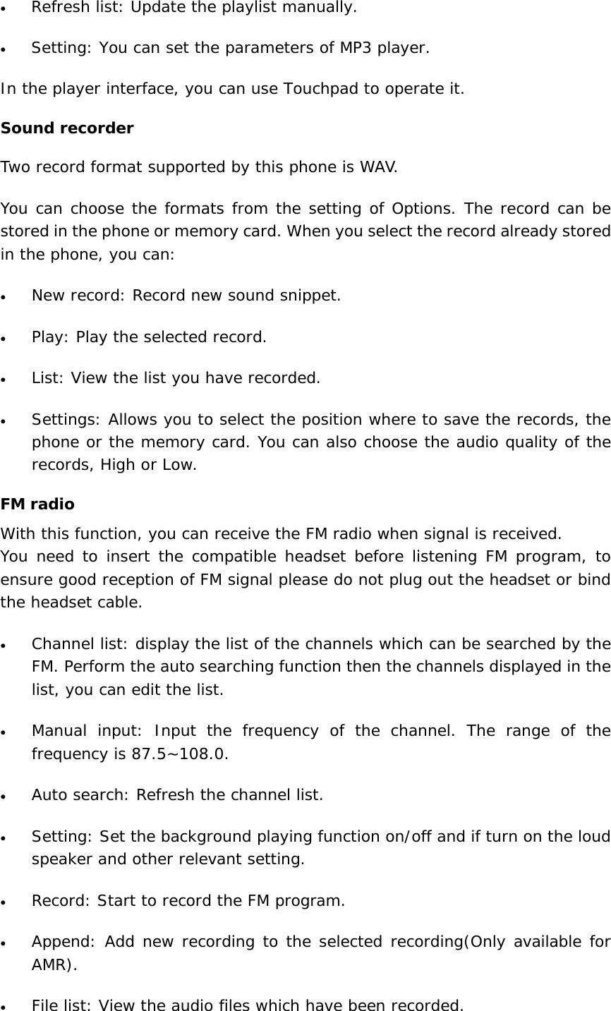 • Refresh list: Update the playlist manually. • Setting: You can set the parameters of MP3 player. In the player interface, you can use Touchpad to operate it.  Sound recorder Two record format supported by this phone is WAV. You can choose the formats from the setting of Options. The record can be stored in the phone or memory card. When you select the record already stored in the phone, you can: • New record: Record new sound snippet. • Play: Play the selected record. • List: View the list you have recorded. • Settings: Allows you to select the position where to save the records, the phone or the memory card. You can also choose the audio quality of the records, High or Low. FM radio With this function, you can receive the FM radio when signal is received. You need to insert the compatible headset before listening FM program, to ensure good reception of FM signal please do not plug out the headset or bind the headset cable.  • Channel list: display the list of the channels which can be searched by the FM. Perform the auto searching function then the channels displayed in the list, you can edit the list. • Manual input: Input the frequency of the channel. The range of the frequency is 87.5~108.0. • Auto search: Refresh the channel list. • Setting: Set the background playing function on/off and if turn on the loud speaker and other relevant setting. • Record: Start to record the FM program. • Append: Add new recording to the selected recording(Only available for AMR). • File list: View the audio files which have been recorded. 
