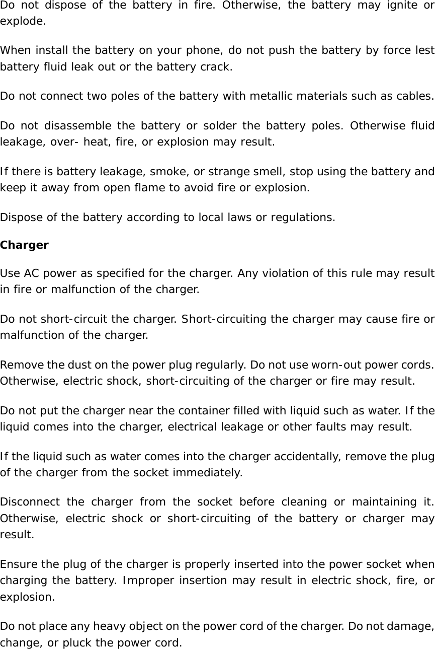 Do not dispose of the battery in fire. Otherwise, the battery may ignite or explode.  When install the battery on your phone, do not push the battery by force lest battery fluid leak out or the battery crack.  Do not connect two poles of the battery with metallic materials such as cables.  Do not disassemble the battery or solder the battery poles. Otherwise fluid leakage, over- heat, fire, or explosion may result.  If there is battery leakage, smoke, or strange smell, stop using the battery and keep it away from open flame to avoid fire or explosion.  Dispose of the battery according to local laws or regulations.  Charger Use AC power as specified for the charger. Any violation of this rule may result in fire or malfunction of the charger.  Do not short-circuit the charger. Short-circuiting the charger may cause fire or malfunction of the charger.  Remove the dust on the power plug regularly. Do not use worn-out power cords. Otherwise, electric shock, short-circuiting of the charger or fire may result.  Do not put the charger near the container filled with liquid such as water. If the liquid comes into the charger, electrical leakage or other faults may result.  If the liquid such as water comes into the charger accidentally, remove the plug of the charger from the socket immediately.  Disconnect the charger from the socket before cleaning or maintaining it. Otherwise, electric shock or short-circuiting of the battery or charger may result.  Ensure the plug of the charger is properly inserted into the power socket when charging the battery. Improper insertion may result in electric shock, fire, or explosion.  Do not place any heavy object on the power cord of the charger. Do not damage, change, or pluck the power cord. 