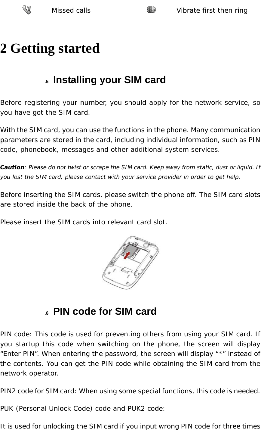  Missed calls   Vibrate first then ring  2 Getting started .5  Installing your SIM card Before registering your number, you should apply for the network service, so you have got the SIM card. With the SIM card, you can use the functions in the phone. Many communication parameters are stored in the card, including individual information, such as PIN code, phonebook, messages and other additional system services. Caution: Please do not twist or scrape the SIM card. Keep away from static, dust or liquid. If you lost the SIM card, please contact with your service provider in order to get help. Before inserting the SIM cards, please switch the phone off. The SIM card slots are stored inside the back of the phone. Please insert the SIM cards into relevant card slot.  .6  PIN code for SIM card PIN code: This code is used for preventing others from using your SIM card. If you startup this code when switching on the phone, the screen will display “Enter PIN”. When entering the password, the screen will display “*” instead of the contents. You can get the PIN code while obtaining the SIM card from the network operator. PIN2 code for SIM card: When using some special functions, this code is needed. PUK (Personal Unlock Code) code and PUK2 code: It is used for unlocking the SIM card if you input wrong PIN code for three times 