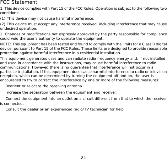 21  FCC Statement 1. This device complies with Part 15 of the FCC Rules. Operation is subject to the following two conditions: (1) This device may not cause harmful interference. (2) This device must accept any interference received, including interference that may cause undesired operation. 2. Changes or modifications not expressly approved by the party responsible for compliance could void the user&apos;s authority to operate the equipment. NOTE: This equipment has been tested and found to comply with the limits for a Class B digital device, pursuant to Part 15 of the FCC Rules. These limits are designed to provide reasonable protection against harmful interference in a residential installation. This equipment generates uses and can radiate radio frequency energy and, if not installed and used in accordance with the instructions, may cause harmful interference to radio communications. However, there is no guarantee that interference will not occur in a particular installation. If this equipment does cause harmful interference to radio or television reception, which can be determined by turning the equipment off and on, the user is encouraged to try to correct the interference by one or more of the following measures: 　 Reorient or relocate the receiving antenna. 　 Increase the separation between the equipment and receiver. 　 Connect the equipment into an outlet on a circuit different from that to which the receiver is connected. 　 Consult the dealer or an experienced radio/TV technician for help. 