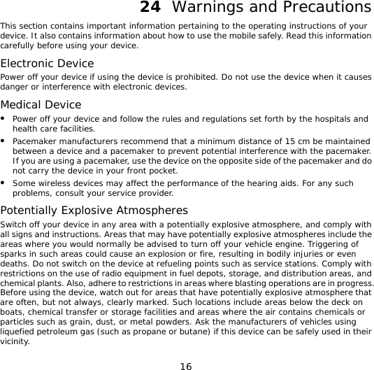 16 24  Warnings and Precautions This section contains important information pertaining to the operating instructions of your device. It also contains information about how to use the mobile safely. Read this information carefully before using your device. Electronic Device Power off your device if using the device is prohibited. Do not use the device when it causes danger or interference with electronic devices. Medical Device z Power off your device and follow the rules and regulations set forth by the hospitals and health care facilities. z Pacemaker manufacturers recommend that a minimum distance of 15 cm be maintained between a device and a pacemaker to prevent potential interference with the pacemaker. If you are using a pacemaker, use the device on the opposite side of the pacemaker and do not carry the device in your front pocket. z Some wireless devices may affect the performance of the hearing aids. For any such problems, consult your service provider. Potentially Explosive Atmospheres Switch off your device in any area with a potentially explosive atmosphere, and comply with all signs and instructions. Areas that may have potentially explosive atmospheres include the areas where you would normally be advised to turn off your vehicle engine. Triggering of sparks in such areas could cause an explosion or fire, resulting in bodily injuries or even deaths. Do not switch on the device at refueling points such as service stations. Comply with restrictions on the use of radio equipment in fuel depots, storage, and distribution areas, and chemical plants. Also, adhere to restrictions in areas where blasting operations are in progress. Before using the device, watch out for areas that have potentially explosive atmosphere that are often, but not always, clearly marked. Such locations include areas below the deck on boats, chemical transfer or storage facilities and areas where the air contains chemicals or particles such as grain, dust, or metal powders. Ask the manufacturers of vehicles using liquefied petroleum gas (such as propane or butane) if this device can be safely used in their vicinity. 