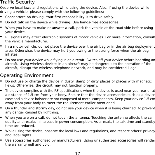 17 Traffic Security Observe local laws and regulations while using the device. Also, if using the device while driving a vehicle, please comply with the following guidelines: z Concentrate on driving. Your first responsibility is to drive safely. z Do not talk on the device while driving. Use hands-free accessories. z When you have to make or answer a call, park the vehicle at the road side before using your device.   z RF signals may affect electronic systems of motor vehicles. For more information, consult the vehicle manufacturer. z In a motor vehicle, do not place the device over the air bag or in the air bag deployment area. Otherwise, the device may hurt you owing to the strong force when the air bag inflates. z Do not use your device while flying in an aircraft. Switch off your device before boarding an aircraft. Using wireless devices in an aircraft may be dangerous to the operation of the aircraft, disrupt the wireless telephone network, and may be considered illegal.  Operating Environment z Do not use or charge the device in dusty, damp or dirty places or places with magnetic fields. Otherwise, the circuit may not function properly. z The device complies with the RF specifications when the device is used near your ear or at a distance of 1.5 cm from your body. Ensure that the device accessories such as a device case and a device holster are not composed of metal components. Keep your device 1.5 cm away from your body to meet the requirement earlier mentioned. z On a thunder and stormy day, do not use your device when it is being charged, to prevent any danger caused by lightning. z When you are on a call, do not touch the antenna. Touching the antenna affects the call quality and results in increase in power consumption. As a result, the talk time and standby time are reduced. z While using the device, observe the local laws and regulations, and respect others&apos; privacy and legal rights. z Use accessories authorized by manufacturers. Using unauthorized accessories will render the warranty null and void. 