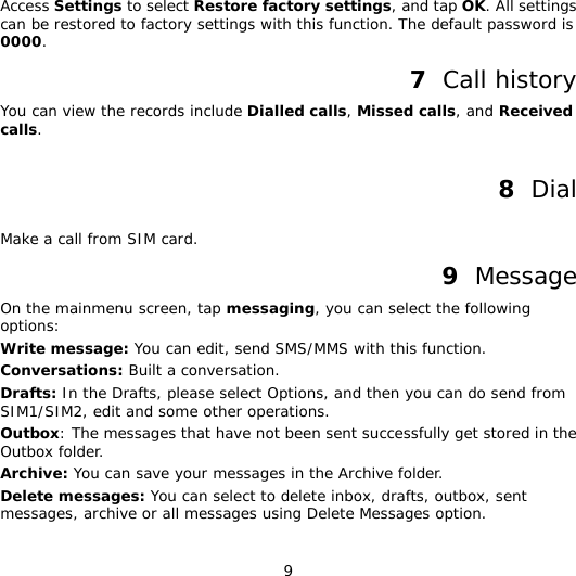 9 Access Settings to select Restore factory settings, and tap OK. All settings can be restored to factory settings with this function. The default password is 0000. 7  Call history You can view the records include Dialled calls, Missed calls, and Received calls.  8  Dial Make a call from SIM card. 9  Message On the mainmenu screen, tap messaging, you can select the following options: Write message: You can edit, send SMS/MMS with this function. Conversations: Built a conversation. Drafts: In the Drafts, please select Options, and then you can do send from SIM1/SIM2, edit and some other operations. Outbox: The messages that have not been sent successfully get stored in the Outbox folder. Archive: You can save your messages in the Archive folder. Delete messages: You can select to delete inbox, drafts, outbox, sent messages, archive or all messages using Delete Messages option. 