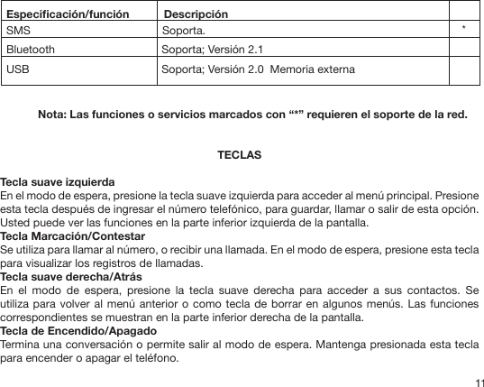 11  Especicación/función           Descripción  SMS                                          Soporta.                         Bluetooth                                Soporta; Versión 2.1  USB                                Soporta; Versión 2.0  Memoria externa *Nota: Las funciones o servicios marcados con “*” requieren el soporte de la red. TECLASTecla suave izquierdaEn el modo de espera, presione la tecla suave izquierda para acceder al menú principal. Presione esta tecla después de ingresar el número telefónico, para guardar, llamar o salir de esta opción. Usted puede ver las funciones en la parte inferior izquierda de la pantalla.Tecla Marcación/ContestarSe utiliza para llamar al número, o recibir una llamada. En el modo de espera, presione esta tecla para visualizar los registros de llamadas.Tecla suave derecha/AtrásEn  el  modo  de  espera,  presione  la  tecla  suave  derecha  para  acceder  a  sus  contactos.  Se utiliza para volver al menú anterior o como tecla de borrar en algunos menús. Las funciones correspondientes se muestran en la parte inferior derecha de la pantalla.Tecla de Encendido/ApagadoTermina una conversación o permite salir al modo de espera. Mantenga presionada esta tecla para encender o apagar el teléfono.