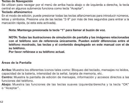 12Teclas de NavegaciónSe utilizan para navegar por el menú de arriba hacia abajo o de izquierda a derecha, la tecla central en algunos submenús funciona como tecla “Aceptar”.Teclado alfanúmericoEn el modo de edición, puede presionar todas las teclas alfanúmericas para introducir números, letras y símbolos. Presione una de las teclas “2-9” por más de tres segundos para entrar a la marcación rápida, (si esta esta activada).Nota: Mantenga presionada la tecla “1” para llamar al buzón de voz.NOTA: Todas las ilustraciones de simulación de pantalla y las imágenes relacionadas con  el  teléfono  son  de  referencia  únicamente.  Pueden  existir  diferencias  entre  el teléfono mostrado, las teclas y el contenido desplegado en este manual con el de su teléfono.Por favor reérase a su teléfono actual. Áreas de la PantallaArriba: Muestra los diferentes iconos tales como: Bloqueo del teclado, mensajes no leídos, capacidad de la batería, intensidad de la señal, tarjeta de memoria, etc.Centro: Muestra la pantalla de edición de mensajes, información y accesos directos a las funciones del teléfono.Abajo: Muestra las funciones de las teclas suaves izquierda/derecha y la tecla “OK” o “Aceptar”.