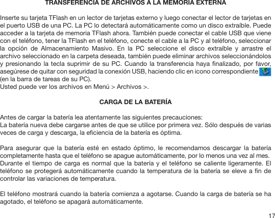 17TRANSFERENCIA DE ARCHIVOS A LA MEMORIA EXTERNAInserte su tarjeta TFlash en un lector de tarjetas externo y luego conectar el lector de tarjetas en el puerto USB de una PC. La PC lo detectará automáticamente como un disco extraíble. Puede acceder a la tarjeta de memoria TFlash ahora. También puede conectar el cable USB que viene con el teléfono, tener la TFlash en el teléfono, conecte el cable a la PC y al teléfono, seleccionar la  opción  de  Almacenamiento  Masivo.  En  la  PC  seleccione  el  disco  extraíble  y  arrastre  el archivo seleccionado en la carpeta deseada, también puede eliminar archivos seleccionándolos y presionando la tecla suprimir de  su PC. Cuando la transferencia haya nalizado, por  favor, asegúrese de quitar con seguridad la conexión USB, haciendo clic en icono correspondiente  (en la barra de tareas de su PC).Usted puede ver los archivos en Menú &gt; Archivos &gt;.CARGA DE LA BATERÍAAntes de cargar la batería lea atentamente las siguientes precauciones:La batería nueva debe cargarse antes de que se utilice por primera vez. Sólo después de varias veces de carga y descarga, la eciencia de la batería es óptima.Para  asegurar que  la  batería  esté en  estado  óptimo,  le recomendamos  descargar la  batería completamente hasta que el teléfono se apague automáticamente, por lo menos una vez al mes.Durante el tiempo de carga es normal que la batería y  el  teléfono se caliente ligeramente. El teléfono se protegerá automáticamente cuando la temperatura de la batería se eleve a n de controlar las variaciones de temperatura.El teléfono mostrará cuando la batería comienza a agotarse. Cuando la carga de batería se ha agotado, el teléfono se apagará automáticamente.