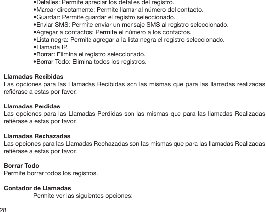 28•Detalles: Permite apreciar los detalles del registro.•Marcar directamente: Permite llamar al número del contacto.•Guardar: Permite guardar el registro seleccionado.•Enviar SMS: Permite enviar un mensaje SMS al registro seleccionado.•Agregar a contactos: Permite el número a los contactos. •Lista negra: Permite agregar a la lista negra el registro seleccionado.•Llamada IP.•Borrar: Elimina el registro seleccionado.•Borrar Todo: Elimina todos los registros.Llamadas RecibidasLas opciones para las Llamadas Recibidas son las mismas que para las llamadas realizadas, reérase a estas por favor.Llamadas PerdidasLas opciones para las Llamadas Perdidas son las mismas que para las llamadas Realizadas, reérase a estas por favor.Llamadas RechazadasLas opciones para las Llamadas Rechazadas son las mismas que para las llamadas Realizadas, reérase a estas por favor.Borrar TodoPermite borrar todos los registros.Contador de LlamadasPermite ver las siguientes opciones: