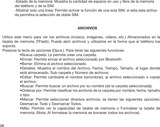 38-Estado de la memoria: Muestra la cantidad de espacio en uso y libre de la memoria del teléfono y de la SIM.-Mostrar solo una línea: Permite activar la función de una sola SIM, si esta esta activa-da permitira la selección de doble SIM.ARCHIVOSUtilice  este menú  para  ver los  archivos  (música, imágenes,  videos,  etc.) Almacenados  en  la tarjeta de memoria (TFlash). Puede  abrir  archivos y  utilizarlos  en la forma que el teléfono los soporta.Presione la tecla de opciones (Opcs.). Para tener las siguientes funciones:•Nueva carpeta: Le permite crear una carpeta.•Enviar: Permite enviar el archivo seleccionado por Bluetooth.•Borrar: Elimina el archivo seleccionado.•Detalles: Muestra el  nombre del  Archivo, Fecha,  Tiempo, Tamaño, el lugar  donde está almacenado, Sub-carpeta y Número de archivos. •Editar: Permite cambiarle el nombre (renombrar), al archivo seleccionado o copiar el archivo.•Buscar: Permite buscar un archivo por su nombre (de la carpeta seleccionada).•Ordenar por: Permite clasicar los archivos de la carpeta por nombre, fecha, tamaño o tipo.•Marcar: Permite seleccionar  diversos archivos; se  tienen las  siguientes opciones: Desmarcar, Todo y Desmarcar Todos.•Más:  Permite  ver  la  capacidad  de  tarjeta  de  memoria  o  Formatear  la  tarjeta  de memoria. (Nota: Al formatear la memoria se borraran todos los archivos).