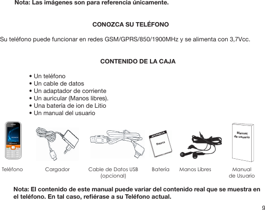 9Nota: Las imágenes son para referencia únicamente.CONOZCA SU TELÉFONOSu teléfono puede funcionar en redes GSM/GPRS/850/1900MHz y se alimenta con 3,7Vcc.CONTENIDO DE LA CAJA• Un teléfono• Un cable de datos• Un adaptador de corriente• Un auricular (Manos libres).• Una batería de ion de Litio• Un manual del usuarioManual de usuarioBateríaTeléfono Cargador Cable de Datos USB(opcional)Batería Manualde UsuarioManos LibresNota: El contenido de este manual puede variar del contenido real que se muestra en el teléfono. En tal caso, reérase a su Teléfono actual.