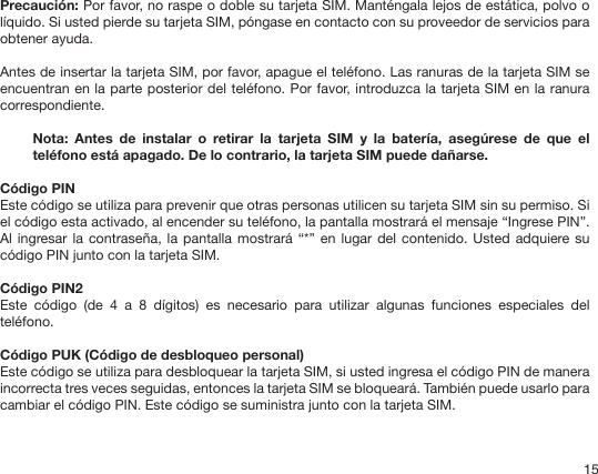 15Precaución: Por favor, no raspe o doble su tarjeta SIM. Manténgala lejos de estática, polvo o líquido. Si usted pierde su tarjeta SIM, póngase en contacto con su proveedor de servicios para obtener ayuda.Antes de insertar la tarjeta SIM, por favor, apague el teléfono. Las ranuras de la tarjeta SIM se encuentran en la parte posterior del teléfono. Por favor, introduzca la tarjeta SIM en la ranura correspondiente.Nota:  Antes  de  instalar  o  retirar  la  tarjeta  SIM  y  la  batería,  asegúrese  de  que  el teléfono está apagado. De lo contrario, la tarjeta SIM puede dañarse.Código PINEste código se utiliza para prevenir que otras personas utilicen su tarjeta SIM sin su permiso. Si el código esta activado, al encender su teléfono, la pantalla mostrará el mensaje “Ingrese PIN”. Al ingresar la contraseña,  la pantalla mostrará  “*” en lugar del  contenido. Usted adquiere su código PIN junto con la tarjeta SIM.Código PIN2Este  código  (de  4  a  8  dígitos)  es  necesario  para  utilizar  algunas  funciones  especiales  del teléfono.Código PUK (Código de desbloqueo personal)Este código se utiliza para desbloquear la tarjeta SIM, si usted ingresa el código PIN de manera incorrecta tres veces seguidas, entonces la tarjeta SIM se bloqueará. También puede usarlo para cambiar el código PIN. Este código se suministra junto con la tarjeta SIM.