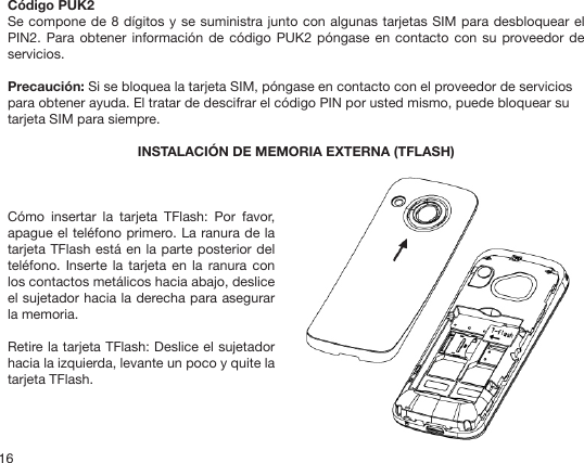 16Código PUK2Se compone de 8 dígitos y se suministra junto con algunas tarjetas SIM para desbloquear el PIN2. Para  obtener  información de código  PUK2 póngase en  contacto  con su proveedor de servicios.Precaución: Si se bloquea la tarjeta SIM, póngase en contacto con el proveedor de servicios para obtener ayuda. El tratar de descifrar el código PIN por usted mismo, puede bloquear su tarjeta SIM para siempre.INSTALACIÓN DE MEMORIA EXTERNA (TFLASH)Cómo  insertar  la  tarjeta  TFlash:  Por  favor, apague el teléfono primero. La ranura de la tarjeta TFlash está en la parte posterior del teléfono. Inserte  la tarjeta  en la ranura  con los contactos metálicos hacia abajo, deslice el sujetador hacia la derecha para asegurar la memoria.Retire la tarjeta TFlash: Deslice el sujetador hacia la izquierda, levante un poco y quite la tarjeta TFlash.