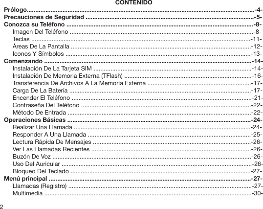 2CONTENIDOPrólogo......................................................................................................................................-4-Precauciones de Seguridad ...................................................................................................-5-Conozca su Teléfono ..............................................................................................................-8-Imagen Del Teléfono ............................................................................................................-8-Teclas .................................................................................................................................-11-Áreas De La Pantalla ..........................................................................................................-12-Iconos Y Símbolos .............................................................................................................-13-Comenzando ..........................................................................................................................-14-Instalación De La Tarjeta SIM .............................................................................................-14-Instalación De Memoria Externa (TFlash) ...........................................................................-16-Transferencia De Archivos A La Memoria Externa .............................................................-17-Carga De La Batería ...........................................................................................................-17-Encender El Teléfono ..........................................................................................................-21-Contraseña Del Teléfono ....................................................................................................-22-Método De Entrada ............................................................................................................-22-Operaciones Básicas ............................................................................................................-24-Realizar Una Llamada ........................................................................................................-24-Responder A Una Llamada ................................................................................................-25-Lectura Rápida De Mensajes .............................................................................................-26-Ver Las Llamadas Recientes ..............................................................................................-26-Buzón De Voz .....................................................................................................................-26-Uso Del Auricular ................................................................................................................-26-Bloqueo Del Teclado ..........................................................................................................-27-Menú principal .......................................................................................................................-27-Llamadas (Registro) ............................................................................................................-27-Multimedia ..........................................................................................................................-30-