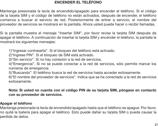 21ENCENDER EL TELÉFONOMantenga presionada la tecla de encendido/apagado para encender el teléfono. Si el código de la tarjeta SIM y el código de teléfono no están activados, después de encender, el teléfono comienza  a  buscar  el  servicio  de  red.  Posteriormente  de  entrar  a  servicio,  el  nombre  del proveedor de servicios se mostrará en la pantalla. Ahora usted puede hacer o recibir llamadas.Si  la pantalla  muestra  el  mensaje  “Insertar SIM”,  por  favor revise  la tarjeta  SIM  después de apagar el teléfono. A continuación de insertar la tarjeta SIM y encender el teléfono, la pantalla le mostrará los siguientes mensajes:1)“Ingresar contraseña”. Si el bloqueo del teléfono está activado.2)“Ingrese PIN”. Si el bloqueo de SIM está activado.3)“Sin servicio”. Si no hay conexión a la red de servicios.4)“Emergencia”. Si  no se puede conectar a la red de servicios, sólo permite marcar los números de emergencia.5)“Buscando”. El teléfono busca la red de servicios hasta acceder exitosamente.6)“El nombre del proveedor de servicios”. Indica que se ha conectado a la red de servicios exitosamente.Nota: Si usted no cuenta con el código PIN de su tarjeta SIM, póngase en contacto con su proveedor de servicios. Apagar el teléfonoMantenga presionada la tecla de encendido/apagado hasta que el teléfono se apague. Por favor, no quité la batería para apagar el teléfono. Esto puede dañar su tarjeta SIM o puede causar la perdida de datos.