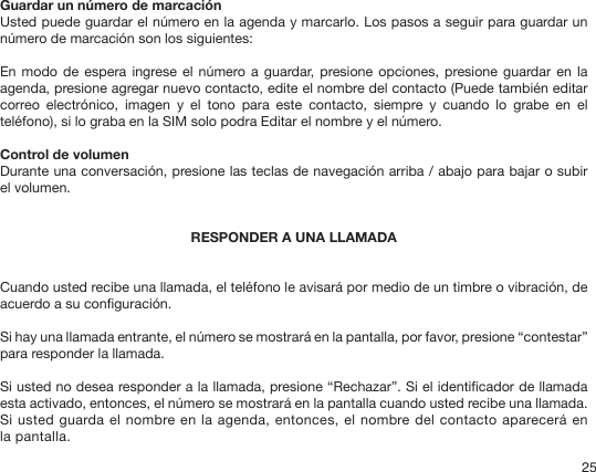 25Guardar un número de marcación Usted puede guardar el número en la agenda y marcarlo. Los pasos a seguir para guardar un número de marcación son los siguientes:En modo  de espera  ingrese el número a  guardar, presione opciones,  presione guardar en la agenda, presione agregar nuevo contacto, edite el nombre del contacto (Puede también editar correo  electrónico,  imagen  y  el  tono  para  este  contacto,  siempre  y  cuando  lo  grabe  en  el teléfono), si lo graba en la SIM solo podra Editar el nombre y el número. Control de volumen Durante una conversación, presione las teclas de navegación arriba / abajo para bajar o subir el volumen. RESPONDER A UNA LLAMADACuando usted recibe una llamada, el teléfono le avisará por medio de un timbre o vibración, de acuerdo a su conguración. Si hay una llamada entrante, el número se mostrará en la pantalla, por favor, presione “contestar” para responder la llamada.Si usted no desea responder a la llamada, presione “Rechazar”. Si el identicador de llamada esta activado, entonces, el número se mostrará en la pantalla cuando usted recibe una llamada. Si usted guarda el nombre en la agenda, entonces, el nombre del contacto aparecerá en la pantalla. 