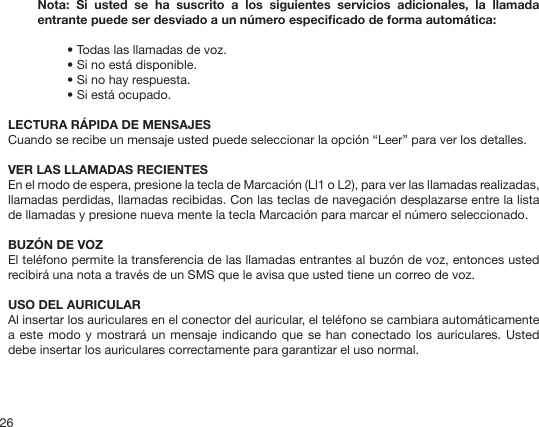 26Nota:  Si  usted  se  ha  suscrito  a  los  siguientes  servicios  adicionales,  la  llamada entrante puede ser desviado a un número especicado de forma automática: • Todas las llamadas de voz.• Si no está disponible.• Si no hay respuesta.• Si está ocupado.LECTURA RÁPIDA DE MENSAJESCuando se recibe un mensaje usted puede seleccionar la opción “Leer” para ver los detalles.VER LAS LLAMADAS RECIENTES En el modo de espera, presione la tecla de Marcación (Ll1 o L2), para ver las llamadas realizadas, llamadas perdidas, llamadas recibidas. Con las teclas de navegación desplazarse entre la lista de llamadas y presione nueva mente la tecla Marcación para marcar el número seleccionado. BUZÓN DE VOZEl teléfono permite la transferencia de las llamadas entrantes al buzón de voz, entonces usted recibirá una nota a través de un SMS que le avisa que usted tiene un correo de voz.USO DEL AURICULARAl insertar los auriculares en el conector del auricular, el teléfono se cambiara automáticamente a este modo  y mostrará un mensaje  indicando que se han  conectado los auriculares. Usted debe insertar los auriculares correctamente para garantizar el uso normal.