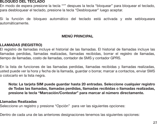 27BLOQUEO DEL TECLADOEn modo de espera presione la tecla “*” despues la tecla “bloquear” para bloquear el teclado, para desbloquear el teclado, presione la tecla “Desbloquear” luego aceptar.Si  la  función  de  bloqueo  automático  del  teclado  está  activada  y  este  sebloqueara automáticamente.MENÚ PRINCIPALLLAMADAS (REGISTRO)El registro de llamadas incluye el historial de las llamadas. El historial de llamadas incluye las llamadas  perdidas,  llamadas  realizadas,  llamadas  recibidas,  borrar  el  registro  de  llamadas, tiempo de llamadas, costo de llamadas, contador de SMS y contador GPRS. En  la  lista  de funciones  de  las llamadas  perdidas, llamadas  recibidas y  llamadas realizadas, usted puede ver la hora y fecha de la llamada, guardar o borrar, marcar a contactos, enviar SMS  o colocarlo en la lista negra.Nota: La tarjeta SIM puede guardar hasta 20 entradas. Seleccione cualquier registro de Todas las llamadas, llamadas perdidas, llamadas recibidas o llamadas realizadas, presione la tecla “Marcación/Contestar” para marcar al número directamente. Llamadas RealizadasSeleccione un registro y presione “Opción”  para ver las siguientes opciones:Dentro de cada una de las anteriores designaciones tenemos las siguientes opciones: 