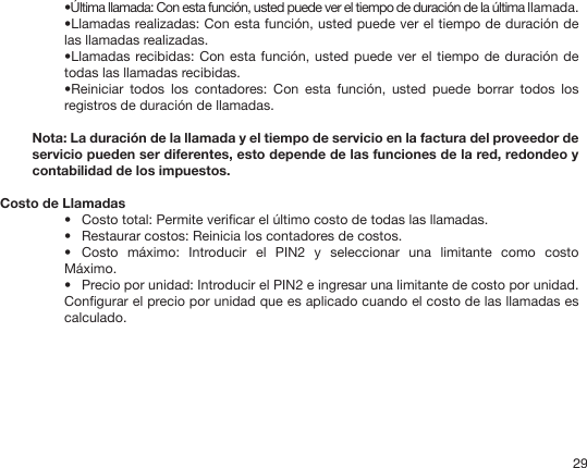 29•Última llamada: Con esta función, usted puede ver el tiempo de duración de la última llamada.•Llamadas realizadas: Con esta función, usted puede ver el tiempo de duración de las llamadas realizadas.•Llamadas recibidas: Con esta función, usted puede ver el tiempo de duración de todas las llamadas recibidas.•Reiniciar  todos  los  contadores:  Con  esta  función,  usted  puede  borrar  todos  los registros de duración de llamadas. Nota: La duración de la llamada y el tiempo de servicio en la factura del proveedor de servicio pueden ser diferentes, esto depende de las funciones de la red, redondeo y contabilidad de los impuestos.   Costo de Llamadas•  Costo total: Permite vericar el último costo de todas las llamadas.•  Restaurar costos: Reinicia los contadores de costos.•  Costo  máximo:  Introducir  el  PIN2  y  seleccionar  una  limitante  como  costo Máximo.•  Precio por unidad: Introducir el PIN2 e ingresar una limitante de costo por unidad. Congurar el precio por unidad que es aplicado cuando el costo de las llamadas es calculado.