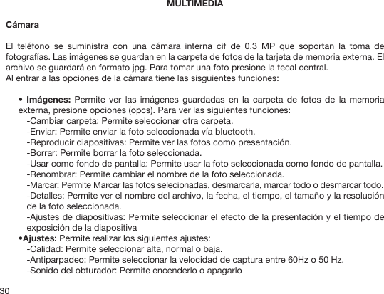 30MULTIMEDIACámaraEl  teléfono  se  suministra  con  una  cámara  interna  cif  de  0.3  MP  que  soportan  la  toma  de fotografías. Las imágenes se guardan en la carpeta de fotos de la tarjeta de memoria externa. El archivo se guardará en formato jpg. Para tomar una foto presione la tecal central.Al entrar a las opciones de la cámara tiene las sisguientes funciones:•  Imágenes:  Permite  ver  las  imágenes  guardadas  en  la  carpeta  de  fotos  de  la  memoria externa, presione opciones (opcs). Para ver las siguientes funciones:-Cambiar carpeta: Permite seleccionar otra carpeta.-Enviar: Permite enviar la foto seleccionada vía bluetooth.-Reproducir diapositivas: Permite ver las fotos como presentación.-Borrar: Permite borrar la foto seleccionada.-Usar como fondo de pantalla: Permite usar la foto seleccionada como fondo de pantalla.-Renombrar: Permite cambiar el nombre de la foto seleccionada.-Marcar: Permite Marcar las fotos selecionadas, desmarcarla, marcar todo o desmarcar todo.-Detalles: Permite ver el nombre del archivo, la fecha, el tiempo, el tamaño y la resolución de la foto seleccionada. -Ajustes de diapositivas: Permite seleccionar el efecto de la presentación y el tiempo de exposición de la diapositiva•Ajustes: Permite realizar los siguientes ajustes:-Calidad: Permite seleccionar alta, normal o baja.-Antiparpadeo: Permite seleccionar la velocidad de captura entre 60Hz o 50 Hz.-Sonido del obturador: Permite encenderlo o apagarlo