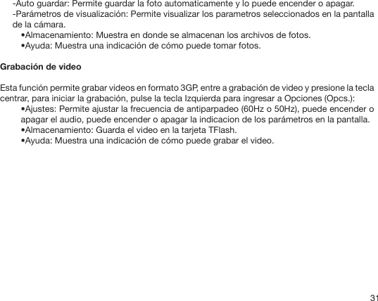 31-Auto guardar: Permite guardar la foto automaticamente y lo puede encender o apagar.-Parámetros de visualización: Permite visualizar los parametros seleccionados en la pantalla de la cámara.•Almacenamiento: Muestra en donde se almacenan los archivos de fotos.•Ayuda: Muestra una indicación de cómo puede tomar fotos.Grabación de videoEsta función permite grabar videos en formato 3GP, entre a grabación de video y presione la tecla centrar, para iniciar la grabación, pulse la tecla Izquierda para ingresar a Opciones (Opcs.):•Ajustes: Permite ajustar la frecuencia de antiparpadeo (60Hz o 50Hz), puede encender o apagar el audio, puede encender o apagar la indicacion de los parámetros en la pantalla.•Almacenamiento: Guarda el video en la tarjeta TFlash.•Ayuda: Muestra una indicación de cómo puede grabar el video.