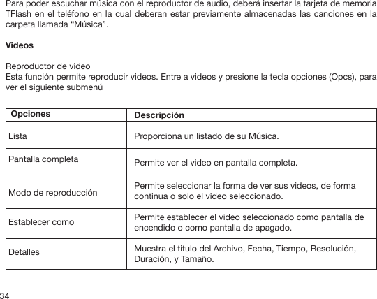 34Para poder escuchar música con el reproductor de audio, deberá insertar la tarjeta de memoria TFlash en el teléfono en la cual deberan estar previamente almacenadas las canciones en la carpeta llamada “Música”.Videos Reproductor de video Esta función permite reproducir videos. Entre a videos y presione la tecla opciones (Opcs), para ver el siguiente submenú OpcionesListaPantalla completaModo de reproducciónEstablecer comoDetallesDescripciónProporciona un listado de su Música.Permite ver el video en pantalla completa.Permite seleccionar la forma de ver sus videos, de forma continua o solo el video seleccionado.Permite establecer el video seleccionado como pantalla de encendido o como pantalla de apagado.Muestra el titulo del Archivo, Fecha, Tiempo, Resolución, Duración, y Tamaño.