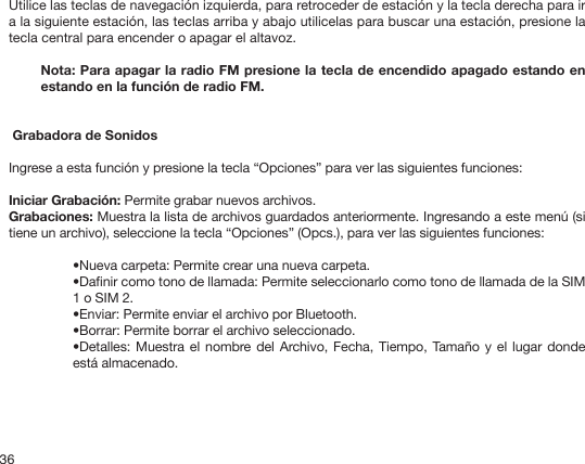 36Utilice las teclas de navegación izquierda, para retroceder de estación y la tecla derecha para ir a la siguiente estación, las teclas arriba y abajo utilicelas para buscar una estación, presione la tecla central para encender o apagar el altavoz.Nota: Para apagar la radio FM presione la tecla de encendido apagado estando en estando en la función de radio FM. Grabadora de SonidosIngrese a esta función y presione la tecla “Opciones” para ver las siguientes funciones: Iniciar Grabación: Permite grabar nuevos archivos. Grabaciones: Muestra la lista de archivos guardados anteriormente. Ingresando a este menú (si tiene un archivo), seleccione la tecla “Opciones” (Opcs.), para ver las siguientes funciones:•Nueva carpeta: Permite crear una nueva carpeta.•Danir como tono de llamada: Permite seleccionarlo como tono de llamada de la SIM 1 o SIM 2.•Enviar: Permite enviar el archivo por Bluetooth.•Borrar: Permite borrar el archivo seleccionado.•Detalles: Muestra el nombre del Archivo, Fecha, Tiempo, Tamaño y el lugar donde está almacenado. 