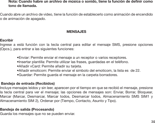 39Nota: Cuando habre un archivo de música o sonido, tiene la función de denir como tono de llamada.Cuando abre un archivo de video, tiene la función de establecerlo como animación de encendido o de animación de apagado.MENSAJESEscribirIngrese  a  está  función  con  la  tecla  central  para  editar  el  mensaje  SMS,  presione  opciones (Opcs.), para entrar a las siguientes funciones: •Enviar: Permite enviar el mensaje a un receptor o varios receptores.•Insertar plantilla: Permite utilizar las frases, guardadas en el teléfono.•Añadir vCard: Permite añadir su tarjeta.•Añadir emoticom: Permite enviar el simbolo del emoticom, la lista es  de 22.•Guardar: Permite guarda el mensaje en la carpeta borradores. Bandeja de entrada (Recibidos)Incluye mensajes leídos y sin leer, aparecen por el tiempo en que se recibió el mensaje, presione la tecla  central para ver  el mensaje; las  opciones de mensajes  son: Enviar,  Borrar, Bloquear, Marcar  (Marcar,  Desmarcar,  Marcar  todos,  Desmarcar  todos,  Almacenamiento  SMS  SIM1  y Almacenamiento SIM 2), Ordenar por (Tiempo, Contacto, Asunto y Tipo).Bandeja de salida (Procesando)Guarda los mensajes que no se pueden enviar.