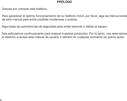 4PRÓLOGOGracias por comprar este teléfono.Para garantizar el óptimo funcionamiento de su teléfono móvil, por favor, siga las instrucciones de este manual para evitar posibles incidencias o averías.Siga todas las advertencias de seguridad para evitar lesiones o daños al equipo.Nos esforzamos continuamente para mejorar nuestros productos. Por lo tanto, nos reservamos el derecho a revisar este manual de usuario o retirarlo en cualquier momento sin previo aviso.