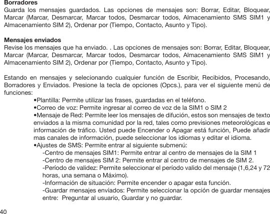 40BorradoresGuarda  los  mensajes  guardados.  Las  opciones  de  mensajes  son:  Borrar,  Editar,  Bloquear, Marcar  (Marcar,  Desmarcar,  Marcar  todos,  Desmarcar  todos,  Almacenamiento  SMS  SIM1  y Almacenamiento SIM 2), Ordenar por (Tiempo, Contacto, Asunto y Tipo).Mensajes enviados Revise los mensajes que ha enviado. . Las opciones de mensajes son: Borrar, Editar, Bloquear, Marcar  (Marcar,  Desmarcar,  Marcar  todos,  Desmarcar  todos,  Almacenamiento  SMS  SIM1  y Almacenamiento SIM 2), Ordenar por (Tiempo, Contacto, Asunto y Tipo).Estando  en  mensajes  y  selecionando  cualquier  función  de  Escribir,  Recibidos,  Procesando, Borradores y Enviados. Presione la tecla de opciones (Opcs.), para ver el siguiente  menú de funciones:•Plantilla: Permite utilizar las frases, guardadas en el teléfono.•Correo de voz: Permite ingresar al correo de voz de la SIM1 o SIM 2•Mensaje de Red: Permite leer los mensajes de difución, estos son mensajes de texto enviados a la misma comunidad por la red, tales como previsiones meteorológicas e información de tráco. Usted puede Encender o Apagar está función, Puede añadir mas canales de información, puede seleccionar los idiomas y editar el idioma.•Ajustes de SMS: Permite entrar al siguiente submenú: -Centro de mensajes SIM1: Permite entrar al centro de mensajes de la SIM 1-Centro de mensajes SIM 2: Permite entrar al centro de mensajes de SIM 2.-Período de validez: Permite seleccionar el período valido del mensaje (1,6,24 y 72 horas, una semana o Máximo).-Información de situación: Permite encender o apagar esta función.-Guardar mensajes envíados: Permite seleccionar la opción de guardar mensajes entre:  Preguntar al usuario, Guardar y no guardar.